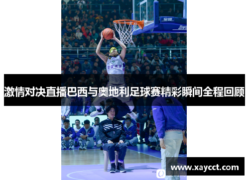 激情对决直播巴西与奥地利足球赛精彩瞬间全程回顾